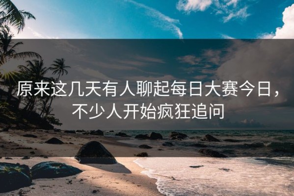 原来这几天有人聊起每日大赛今日，不少人开始疯狂追问