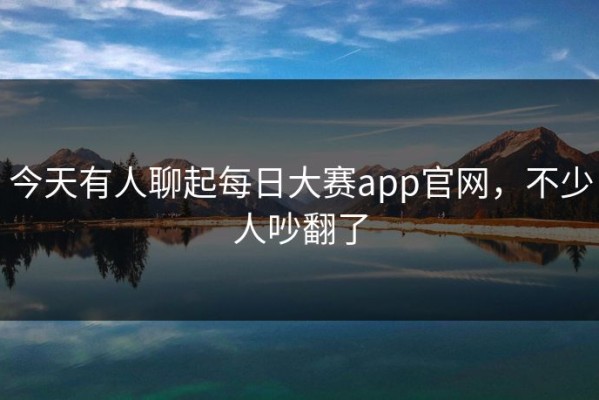 今天有人聊起每日大赛app官网，不少人吵翻了