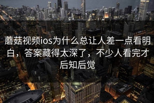 蘑菇视频ios为什么总让人差一点看明白，答案藏得太深了，不少人看完才后知后觉
