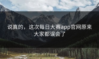 说真的，这次每日大赛app官网原来大家都误会了