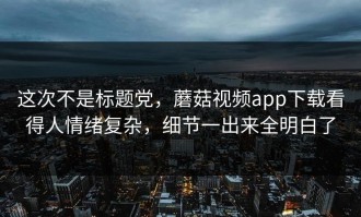 这次不是标题党，蘑菇视频app下载看得人情绪复杂，细节一出来全明白了