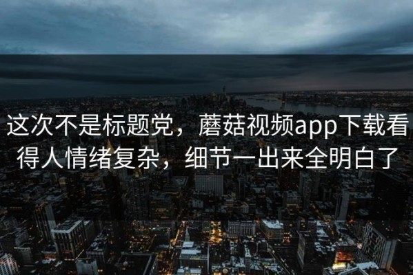 这次不是标题党，蘑菇视频app下载看得人情绪复杂，细节一出来全明白了