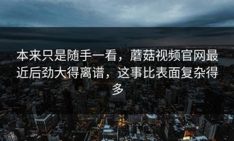 本来只是随手一看，蘑菇视频官网最近后劲大得离谱，这事比表面复杂得多