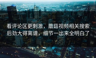 看评论区更刺激，蘑菇视频相关搜索后劲大得离谱，细节一出来全明白了