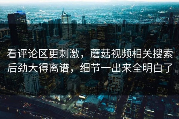 看评论区更刺激，蘑菇视频相关搜索后劲大得离谱，细节一出来全明白了