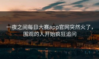 一夜之间每日大赛app官网突然火了，围观的人开始疯狂追问