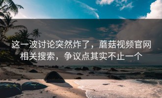 这一波讨论突然炸了，蘑菇视频官网相关搜索，争议点其实不止一个