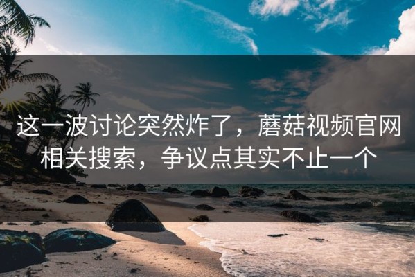 这一波讨论突然炸了，蘑菇视频官网相关搜索，争议点其实不止一个
