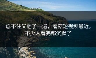 忍不住又翻了一遍，蘑菇短视频最近，不少人看完都沉默了