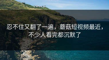忍不住又翻了一遍，蘑菇短视频最近，不少人看完都沉默了
