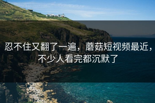 忍不住又翻了一遍，蘑菇短视频最近，不少人看完都沉默了