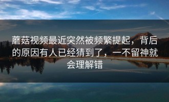 蘑菇视频最近突然被频繁提起，背后的原因有人已经猜到了，一不留神就会理解错