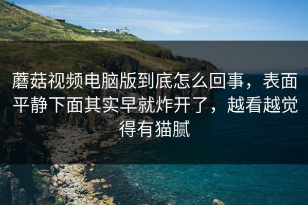 蘑菇视频电脑版到底怎么回事，表面平静下面其实早就炸开了，越看越觉得有猫腻