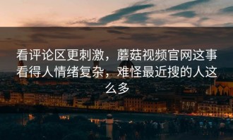 看评论区更刺激，蘑菇视频官网这事看得人情绪复杂，难怪最近搜的人这么多