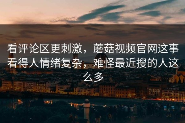 看评论区更刺激，蘑菇视频官网这事看得人情绪复杂，难怪最近搜的人这么多