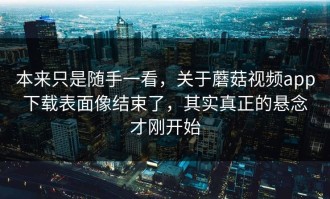本来只是随手一看，关于蘑菇视频app下载表面像结束了，其实真正的悬念才刚开始