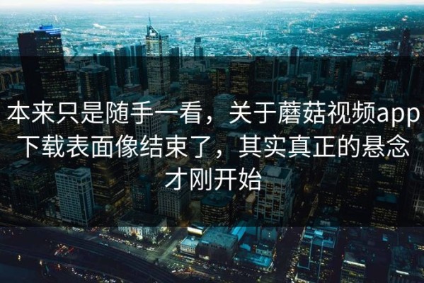 本来只是随手一看，关于蘑菇视频app下载表面像结束了，其实真正的悬念才刚开始