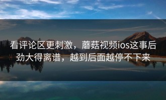 看评论区更刺激，蘑菇视频ios这事后劲大得离谱，越到后面越停不下来