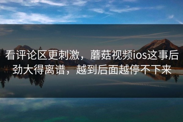 看评论区更刺激，蘑菇视频ios这事后劲大得离谱，越到后面越停不下来