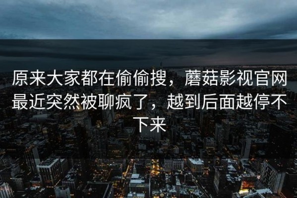 原来大家都在偷偷搜，蘑菇影视官网最近突然被聊疯了，越到后面越停不下来