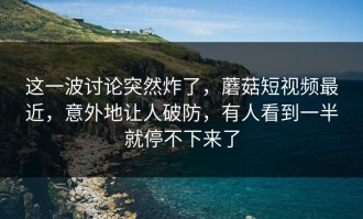 这一波讨论突然炸了，蘑菇短视频最近，意外地让人破防，有人看到一半就停不下来了