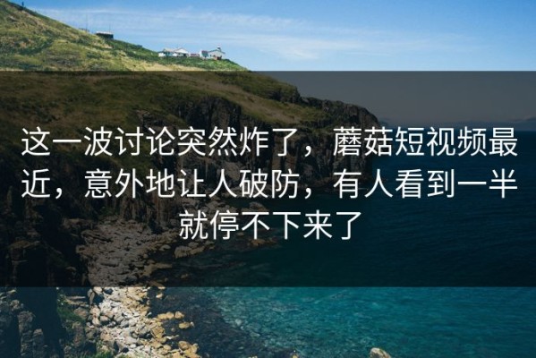 这一波讨论突然炸了，蘑菇短视频最近，意外地让人破防，有人看到一半就停不下来了