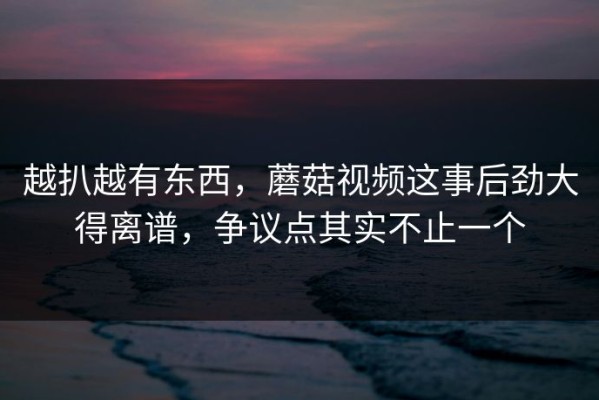越扒越有东西，蘑菇视频这事后劲大得离谱，争议点其实不止一个