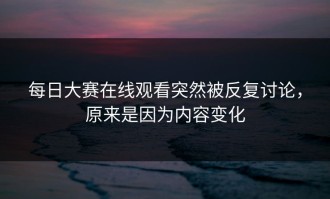 每日大赛在线观看突然被反复讨论，原来是因为内容变化