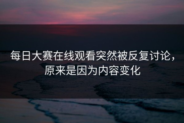 每日大赛在线观看突然被反复讨论，原来是因为内容变化
