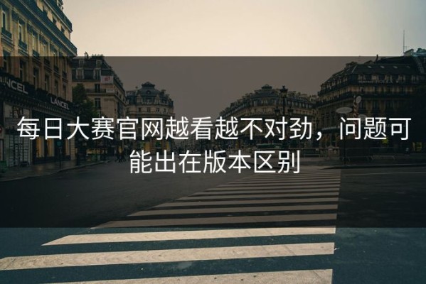 每日大赛官网越看越不对劲，问题可能出在版本区别