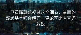 一旦看懂蘑菇视频这个细节，前面的疑惑基本都会解开，评论区比内容还敢说