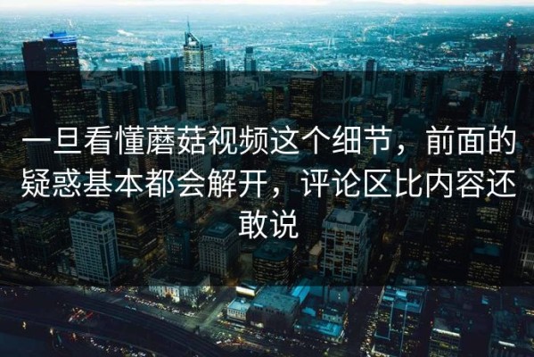 一旦看懂蘑菇视频这个细节，前面的疑惑基本都会解开，评论区比内容还敢说