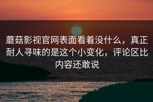 蘑菇影视官网表面看着没什么，真正耐人寻味的是这个小变化，评论区比内容还敢说