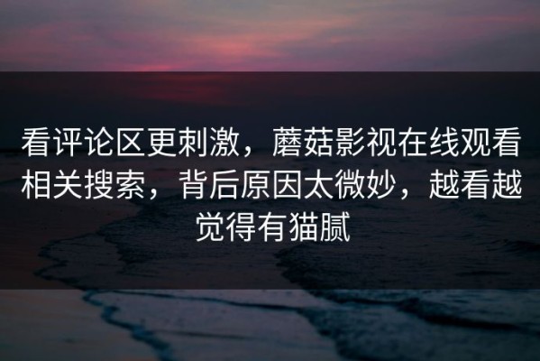 看评论区更刺激，蘑菇影视在线观看相关搜索，背后原因太微妙，越看越觉得有猫腻
