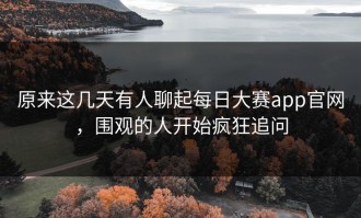 原来这几天有人聊起每日大赛app官网，围观的人开始疯狂追问