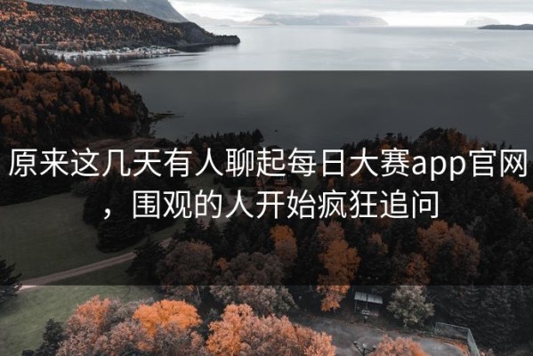 原来这几天有人聊起每日大赛app官网，围观的人开始疯狂追问