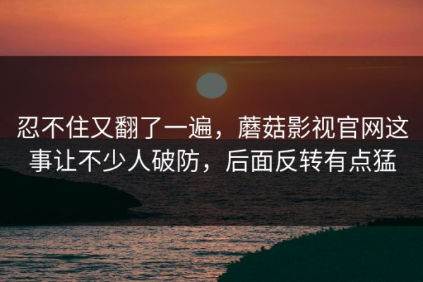 忍不住又翻了一遍，蘑菇影视官网这事让不少人破防，后面反转有点猛