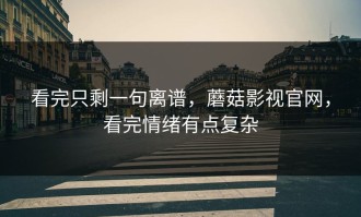 看完只剩一句离谱，蘑菇影视官网，看完情绪有点复杂
