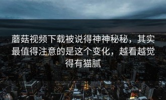 蘑菇视频下载被说得神神秘秘，其实最值得注意的是这个变化，越看越觉得有猫腻