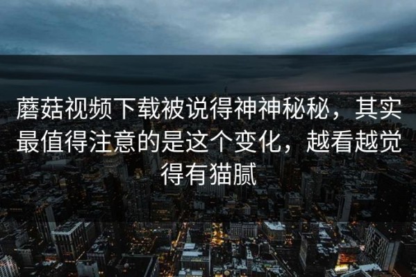 蘑菇视频下载被说得神神秘秘，其实最值得注意的是这个变化，越看越觉得有猫腻