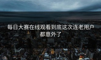 每日大赛在线观看到底这次连老用户都意外了
