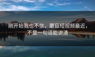 刚开始我也不信，蘑菇短视频最近，不是一句话能讲清