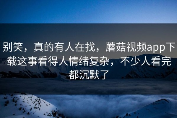 别笑，真的有人在找，蘑菇视频app下载这事看得人情绪复杂，不少人看完都沉默了