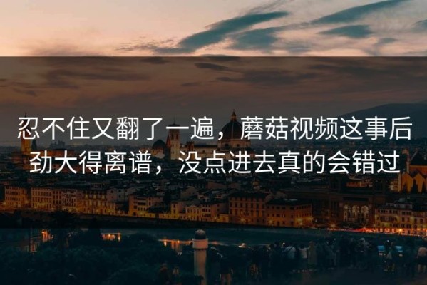 忍不住又翻了一遍，蘑菇视频这事后劲大得离谱，没点进去真的会错过