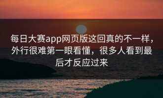 每日大赛app网页版这回真的不一样，外行很难第一眼看懂，很多人看到最后才反应过来