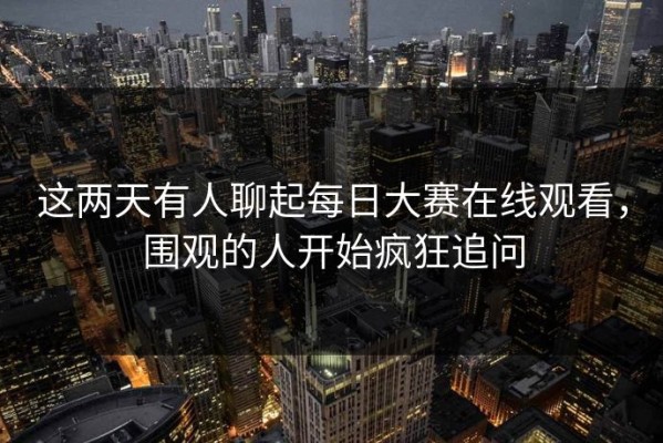 这两天有人聊起每日大赛在线观看，围观的人开始疯狂追问