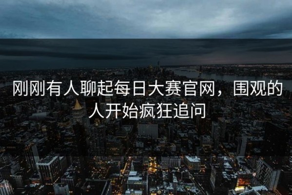 刚刚有人聊起每日大赛官网，围观的人开始疯狂追问