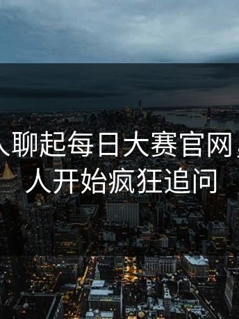 刚刚有人聊起每日大赛官网，围观的人开始疯狂追问