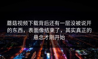 蘑菇视频下载背后还有一层没被说开的东西，表面像结束了，其实真正的悬念才刚开始