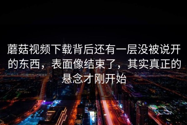 蘑菇视频下载背后还有一层没被说开的东西，表面像结束了，其实真正的悬念才刚开始